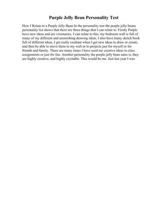 Purple Jelly Bean Personality Test
How I Relate to a Purple Jelly Bean In the personality test the purple jelly beans
personality list shows that there are three things that I can relate to. Firstly Purple
have new ideas and are visionaries. I can relate to this, my bedroom wall is full of
many of my different and astonishing drawing ideas, I also have many sketch book
full of different ideas. I get really exultant when I get new ideas to draw or create,
and then be able to move them to my wall or to projects just for myself or for
friends and family. There are many times I have used my creative ideas in class
assignments or just for fun. Another personality the purple jelly bean sates is, they
are highly creative, and highly excitable. This would be me. Just last year I was
 