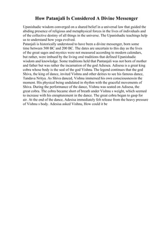 How Patanjali Is Considered A Divine Messenger
Upanishadic wisdom converged on a shared belief in a universal law that guided the
abiding presence of religious and metaphysical forces in the lives of individuals and
of the collective destiny of all things in the universe. The Upanishadic teachings help
us to understand how yoga evolved.
Patanjali is historically understood to have been a divine messenger, born some
time between 500 BC and 200 BC. The dates are uncertain to this day as the lives
of the great sages and mystics were not measured according to modern calendars,
but rather, were imbued by the living oral traditions that defined Upanishadic
wisdom and knowledge. Some traditions held that Pantanjali was not born of mother
and father but was rather the incarnation of the god Adiesea. Adisesa is a great king
cobra whose body is the seal of the god Vishnu. The legend continues that the god
Shiva, the king of dance, invited Vishnu and other deities to see his famous dance,
Tandava Nritya. As Shiva danced, Vishnu immersed his own consciousnessin the
moment. His physical being undulated in rhythm with the graceful movements of
Shiva. During the performance of the dance, Vishnu was seated on Adisesa, the
great cobra. The cobra became short of breath under Vishnu s weight, which seemed
to increase with his enrapturement in the dance. The great cobra began to gasp for
air. At the end of the dance, Adesisa immediately felt release from the heavy pressure
of Vishnu s body. Adesisa asked Vishnu, How could it be
 