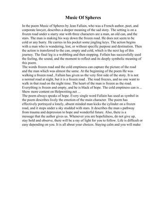 Music Of Spheres
In the poem Music of Spheres by Jean Fallain, who was a French author, poet, and
corporate lawyer, describes a deeper meaning of the sad story. The setting is on a
frozen road under a starry star with three characters are a man, an old can, and the
stars. The man is making his way down the frozen road. He does not seem to be
cold or any hurry. He carries in his pocket some jingling keys. The action begins
with a man who is wandering, lost, or without specific purpose and destination. Then
the action is transferred to the can, empty and cold, which is the next leg of this
journey. The final leg is a wobbling and then stopping. Follain has successfully used
the feeling, the sound, and the moment to reflect and its deeply symbolic meaning of
this poem.
The words frozen road and the cold emptiness can capture the picture of the road
and the man which was almost the same. At the beginning of the poem He was
walking a frozen road , Fallain has given us the very first side of the story. It is not
a normal road at night, but it is a frozen road . The road freezes, and no one want to
walk in that road on the night time. The heart of the man is frozen as the road.
Everything is frozen and empty, and he is black of hope. The cold emptiness can is ...
Show more content on Helpwriting.net ...
The poem always speaks of hope. Every single word Fallain has used as symbol in
the poem describes lively the emotion of the main character. The poem has
effectively portrayed a lonely, absent minded man kicks the cylinder on a frozen
road, and it stops under a sky studded with stars. It describes the man s pathway
from trauma and depression to hope and wonderful future. Also, there is a
message that the author gives us. Whenever you are hopefulness, do not give up,
stay hold and observe, there will be a ray of light for you to follow. Life is difficult or
easy depending on you. It is all about your choices. Staying calm and you will make
 