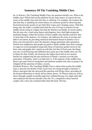 Summary Of The Vanishing Middle Class
So, in Warren s The Vanishing Middle Class, her question initially was, What is the
middle class? Which laid out her platform for her main stance: to expose the true
issues of the middle class and why they re suffering. For example, she counters the
idea that they re spending too much money on consumer goods by observing that
fixed and necessary goods are up while their wages aren t keeping a pace. With that
being said, she makes a suitable point that the cost of living in America for the
middle classis rising at a higher rate than the families can handle. In recent studies,
like the ones she s cited using figures and diagrams, have shed light among the
profound changes within the incomes of these middle class families and how they
ve been kept in the shadows. For instance, she addresses the issue of savings and
debt in our nation, by providing statistical information based on families over a
thirty year time period to show the dramatic change generation after generation.
Warren also emphasizes that people are quick to blame middle class short comings
in wages on overconsumption (especially those of luxurious goods), however the
facts, stats and graphs don t match up with that, but that of fixed costs, the things
you can t avoid (housing and childcare) have gone up so the middle class can t be
to blame for that. Finally, she discusses the impact taxes had on two income
families by emphasizing the ups and downs of family s incomes over the past
generation. Ultimately, what is at stake here is, if the majority of the middle class
doesn t get some form of recognition and attention needed soon, they re going to be
whipped off the spectrum of today s society.
Elizabeth Warren s The Vanishing Middle Class is about what exactly the middle
class is and why the decline of this social class isn t being brought to attention. I
believe and agree that she answered this question with flying colors, providing all
the factual information to clarify all her claims shown. As Warren states (as well as
shows through a graph on another page) how inflated the pay of a single male full
time employer has become decades since the 70 s, compared to those married
couples who s have sky rocketed rather than flat lined. This has
 