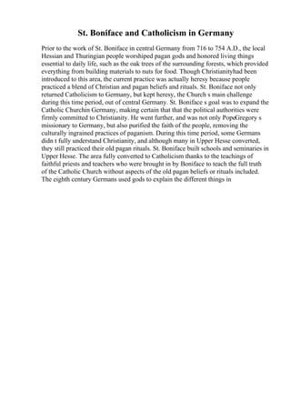 St. Boniface and Catholicism in Germany
Prior to the work of St. Boniface in central Germany from 716 to 754 A.D., the local
Hessian and Thuringian people worshiped pagan gods and honored living things
essential to daily life, such as the oak trees of the surrounding forests, which provided
everything from building materials to nuts for food. Though Christianityhad been
introduced to this area, the current practice was actually heresy because people
practiced a blend of Christian and pagan beliefs and rituals. St. Boniface not only
returned Catholicism to Germany, but kept heresy, the Church s main challenge
during this time period, out of central Germany. St. Boniface s goal was to expand the
Catholic Churchin Germany, making certain that that the political authorities were
firmly committed to Christianity. He went further, and was not only PopeGregory s
missionary to Germany, but also purified the faith of the people, removing the
culturally ingrained practices of paganism. During this time period, some Germans
didn t fully understand Christianity, and although many in Upper Hesse converted,
they still practiced their old pagan rituals. St. Boniface built schools and seminaries in
Upper Hesse. The area fully converted to Catholicism thanks to the teachings of
faithful priests and teachers who were brought in by Boniface to teach the full truth
of the Catholic Church without aspects of the old pagan beliefs or rituals included.
The eighth century Germans used gods to explain the different things in
 