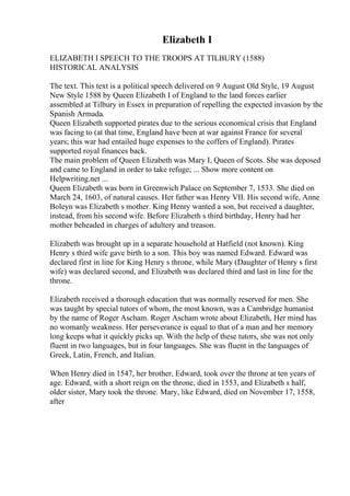 Elizabeth I
ELIZABETH I SPEECH TO THE TROOPS AT TILBURY (1588)
HISTORICAL ANALYSIS
The text. This text is a political speech delivered on 9 August Old Style, 19 August
New Style 1588 by Queen Elizabeth I of England to the land forces earlier
assembled at Tilbury in Essex in preparation of repelling the expected invasion by the
Spanish Armada.
Queen Elizabeth supported pirates due to the serious economical crisis that England
was facing to (at that time, England have been at war against France for several
years; this war had entailed huge expenses to the coffers of England). Pirates
supported royal finances back.
The main problem of Queen Elizabeth was Mary I, Queen of Scots. She was deposed
and came to England in order to take refuge; ... Show more content on
Helpwriting.net ...
Queen Elizabeth was born in Greenwich Palace on September 7, 1533. She died on
March 24, 1603, of natural causes. Her father was Henry VII. His second wife, Anne
Boleyn was Elizabeth s mother. King Henry wanted a son, but received a daughter,
instead, from his second wife. Before Elizabeth s third birthday, Henry had her
mother beheaded in charges of adultery and treason.
Elizabeth was brought up in a separate household at Hatfield (not known). King
Henry s third wife gave birth to a son. This boy was named Edward. Edward was
declared first in line for King Henry s throne, while Mary (Daughter of Henry s first
wife) was declared second, and Elizabeth was declared third and last in line for the
throne.
Elizabeth received a thorough education that was normally reserved for men. She
was taught by special tutors of whom, the most known, was a Cambridge humanist
by the name of Roger Ascham. Roger Ascham wrote about Elizabeth, Her mind has
no womanly weakness. Her perseverance is equal to that of a man and her memory
long keeps what it quickly picks up. With the help of these tutors, she was not only
fluent in two languages, but in four languages. She was fluent in the languages of
Greek, Latin, French, and Italian.
When Henry died in 1547, her brother, Edward, took over the throne at ten years of
age. Edward, with a short reign on the throne, died in 1553, and Elizabeth s half,
older sister, Mary took the throne. Mary, like Edward, died on November 17, 1558,
after
 