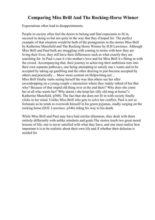 Comparing Miss Brill And The Rocking-Horse Winner
Expectations often lead to disappointments.
People in society often feel the desire to belong and find expectants to fit in,
succeed in doing so but not quite in the way that they d hoped for. The perfect
example of that situation would be both of the protagonists in the stories Miss Brill
by Katherine Mansfield and The Rocking Horse Winner by D.H Lawrence. Although
Miss Brill and Paul both are struggling with coming to terms with how they are
living their lives, they still have their differences such as what exactly they are
searching for. In Paul s case it s his mother s love and for Miss Brill it s fitting in with
the crowd. Accompanying that, their journey to achieving their ambitions turn into
their own separate pathways, one being attempting to satisfy one s wants and to be
accepted by taking up gambling and the other desiring to just become accepted by
others and practically ... Show more content on Helpwriting.net ...
Miss Brill finally starts seeing herself the way that others see her after
eavesdropping on a young couple s interaction where they rudely talked of her But
why? Because of that stupid old thing over at the end there? Why does she come
her at all who wants her? Why doesn t she keep her silly old mug at home? (
Katherine Mansfield. p360). The fact that she does not fit in with society finally
clicks in her mind. Unlike Miss Brill who gets to solve her conflict, Paul is not so
fortunate as he tends to overwork himself in his green pyjamas, madly surging on the
rocking horse (D.H. Lawrence. p346) riding his way to his death.
While Miss Brill and Paul may have had similar dilemmas, they dealt with them
entirely differently with unlike mindsets and goals.The stories teach two great moral
lessons of life; one is never satisfied with what they have, and one must realize how
important it is to be realistic about their own life and if whether their delusion is
needed for
 