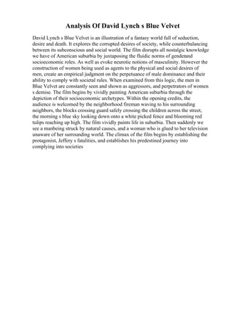 Analysis Of David Lynch s Blue Velvet
David Lynch s Blue Velvet is an illustration of a fantasy world full of seduction,
desire and death. It explores the corrupted desires of society, while counterbalancing
between its subconscious and social world. The film disrupts all nostalgic knowledge
we have of American suburbia by juxtaposing the fluidic norms of genderand
socioeconomic roles. As well as evoke neurotic notions of masculinity. However the
construction of women being used as agents to the physical and social desires of
men, create an empirical judgment on the perpetuance of male dominance and their
ability to comply with societal rules. When examined from this logic, the men in
Blue Velvet are constantly seen and shown as aggressors, and perpetrators of women
s demise. The film begins by vividly painting American suburbia through the
depiction of their socioeconomic archetypes. Within the opening credits, the
audience is welcomed by the neighborhood fireman waving to his surrounding
neighbors, the blocks crossing guard safely crossing the children across the street,
the morning s blue sky looking down onto a white picked fence and blooming red
tulips reaching up high. The film vividly paints life in suburbia. Then suddenly we
see a manbeing struck by natural causes, and a woman who is glued to her television
unaware of her surrounding world. The climax of the film begins by establishing the
protagonist, Jeffery s fatalities, and establishes his predestined journey into
complying into societies
 