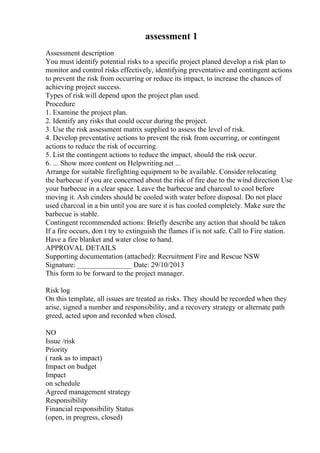 assessment 1
Assessment description
You must identify potential risks to a specific project planed develop a risk plan to
monitor and control risks effectively, identifying preventative and contingent actions
to prevent the risk from occurring or reduce its impact, to increase the chances of
achieving project success.
Types of risk will depend upon the project plan used.
Procedure
1. Examine the project plan.
2. Identify any risks that could occur during the project.
3. Use the risk assessment matrix supplied to assess the level of risk.
4. Develop preventative actions to prevent the risk from occurring, or contingent
actions to reduce the risk of occurring.
5. List the contingent actions to reduce the impact, should the risk occur.
6. ... Show more content on Helpwriting.net ...
Arrange for suitable firefighting equipment to be available. Consider relocating
the barbecue if you are concerned about the risk of fire due to the wind direction Use
your barbecue in a clear space. Leave the barbecue and charcoal to cool before
moving it. Ash cinders should be cooled with water before disposal. Do not place
used charcoal in a bin until you are sure it is has cooled completely. Make sure the
barbecue is stable.
Contingent recommended actions: Briefly describe any action that should be taken
If a fire occurs, don t try to extinguish the flames if is not safe. Call to Fire station.
Have a fire blanket and water close to hand.
APPROVAL DETAILS
Supporting documentation (attached): Recruitment Fire and Rescue NSW
Signature: _______________ Date: 29/10/2013
This form to be forward to the project manager.
Risk log
On this template, all issues are treated as risks. They should be recorded when they
arise, signed a number and responsibility, and a recovery strategy or alternate path
greed, acted upon and recorded when closed.
NO
Issue /risk
Priority
( rank as to impact)
Impact on budget
Impact
on schedule
Agreed management strategy
Responsibility
Financial responsibility Status
(open, in progress, closed)
 