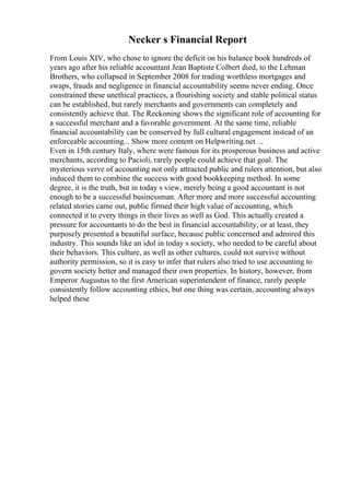 Necker s Financial Report
From Louis XIV, who chose to ignore the deficit on his balance book hundreds of
years ago after his reliable accountant Jean Baptiste Colbert died, to the Lehman
Brothers, who collapsed in September 2008 for trading worthless mortgages and
swaps, frauds and negligence in financial accountability seems never ending. Once
constrained these unethical practices, a flourishing society and stable political status
can be established, but rarely merchants and governments can completely and
consistently achieve that. The Reckoning shows the significant role of accounting for
a successful merchant and a favorable government. At the same time, reliable
financial accountability can be conserved by full cultural engagement instead of an
enforceable accounting... Show more content on Helpwriting.net ...
Even in 15th century Italy, where were famous for its prosperous business and active
merchants, according to Pacioli, rarely people could achieve that goal. The
mysterious verve of accounting not only attracted public and rulers attention, but also
induced them to combine the success with good bookkeeping method. In some
degree, it is the truth, but in today s view, merely being a good accountant is not
enough to be a successful businessman. After more and more successful accounting
related stories came out, public firmed their high value of accounting, which
connected it to every things in their lives as well as God. This actually created a
pressure for accountants to do the best in financial accountability, or at least, they
purposely presented a beautiful surface, because public concerned and admired this
industry. This sounds like an idol in today s society, who needed to be careful about
their behaviors. This culture, as well as other cultures, could not survive without
authority permission, so it is easy to infer that rulers also tried to use accounting to
govern society better and managed their own properties. In history, however, from
Emperor Augustus to the first American superintendent of finance, rarely people
consistently follow accounting ethics, but one thing was certain, accounting always
helped these
 