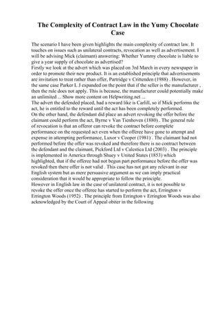 The Complexity of Contract Law in the Yumy Chocolate
Case
The scenario I have been given highlights the main complexity of contract law. It
touches on issues such as unilateral contracts, revocation as well as advertisement. I
will be advising Mick (claimant) answering: Whether Yummy chocolate is liable to
give a year supply of chocolate as advertised?
Firstly we look at the advert which was placed on 3rd March in every newspaper in
order to promote their new product. It is an established principle that advertisements
are invitation to treat rather than offer, Partridge v Crittenden (1988) . However, in
the same case Parker L J expanded on the point that if the seller is the manufacturer ,
then the rule does not apply. This is because, the manufacturer could potentially make
an unlimited ... Show more content on Helpwriting.net ...
The advert the defended placed, had a reward like is Carlill, so if Mick performs the
act, he is entitled to the reward until the act has been completely performed.
On the other hand, the defendant did place an advert revoking the offer before the
claimant could perform the act, Byrne v Van Tienhoven (1880) . The general rule
of revocation is that an offeror can revoke the contract before complete
performance on the requested act even when the offeree have gone to attempt and
expense in attempting performance, Luxor v Cooper (1981) . The claimant had not
performed before the offer was revoked and therefore there is no contract between
the defendant and the claimant, Pickford Ltd v Calestica Ltd (2003) . The principle
is implemented in America through Shuey v United States (1853) which
highlighted, that if the offeree had not begun part performance before the offer was
revoked then there offer is not valid . This case has not got any relevant in our
English system but as mere persuasive argument as we can imply practical
consideration that it would be appropriate to follow the principle.
However in English law in the case of unilateral contract, it is not possible to
revoke the offer once the offeree has started to perform the act, Errington v
Errington Woods (1952) . The principle from Errington v Errington Woods was also
acknowledged by the Court of Appeal obiter in the following
 