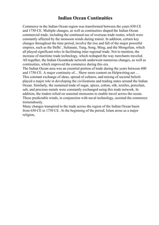 Indian Ocean Continuities
Commerce in the Indian Ocean region was transformed between the years 650 CE
and 1750 CE. Multiple changes, as well as continuities shaped the Indian Ocean
commercial trade, including the continued use of overseas trade routes, which were
constantly affected by the monsoon winds during transit. In addition, certain key
changes throughout the time period, involve the rise and fall of the major powerful
empires, such as the Delhi`, Sultanate, Tang, Song, Ming, and the Mongolian, which
all played significant roles in facilitating inter regional trade. Not to mention, the
increase of maritime trade technology, which reshaped the way merchants traveled.
All together, the Indian Oceantrade network underwent numerous changes, as well as
continuities, which improved the commerce during this era.
The Indian Ocean area was an essential portion of trade during the years between 600
and 1750 CE. A major continuity of... Show more content on Helpwriting.net ...
This constant exchange of ideas, spread of cultures, and mixing of societal beliefs
played a major role in developing the civilizations and trading states around the Indian
Ocean. Similarly, the sustained trade of sugar, spices, cotton, silk, textiles, porcelain,
salt, and precious metals were constantly exchanged using this trade network. In
addition, the traders relied on seasonal monsoons to enable travel across the ocean.
These predictable winds, in conjunction with naval technology, assisted the commerce
tremendously.
Many changes transpired to the trade across the region of the Indian Ocean basin
from 650 CE to 1750 CE. At the beginning of the period, Islam arose as a major
religion,
 