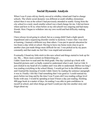 Social Dynamic Analysis
When I was 8 years old my family moved to whidbey island and I had to change
schools. The whole social dynamic was different at south whidbey elementary
school then it was at the school I had previously attended in seattle. Going from the
city school to a rural, much smaller school was a hard change for me. I did not know
where and how to fit in; when before at my old schoolI was outgoing and had many
friends. Here I began to withdraw into my own world and had difficulty making
friends.
I have always loved going to school, but as a young child I had a slight speech
impediment and a sequencing disorder similar to dyslexia. I wasn t that i was slow
at learning, i learned a different way than others. I was put in special education for
two hours a day while at school. Having to leave my home room class to go to
another class just made things more difficult for me. I was picked on by my peers
constantly and that made me feel like i was stupid and unwanted.
Eventually I found my little nitch in this new school and things started to look up for
me. My ... Show more content on Helpwriting.net ...
I didn t learn how to read until the third grade. One day i picked up a book with
beautiful pictures and i so badly wanted to understand what it said. And so I did. It
just clicked in my head all of a sudden and I was able to understand. Before too long I
was reading everything in the school library. I would get lost in the different worlds
and I learned the meaning of words I didn t know by reading the sentence/ paragraph
it was in. Finally i felt like I had something that I was good at. I could outread my
peers before too long and by the time I was 9 years old I was reading college level
books with ease. I would be spending at least 4 hours a day just reading, finishing
400 page book in a matter of days. In reading I was able to gain confidence in
myself at school, and when things got hard I could just slip into another story and
forget about my
 