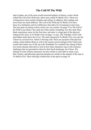 The Call Of The Wild
Jack London, one of the most world renowned authors in history, wrote a book
called The Call of the Wild and a short story called To Build a Fire. These two
writing pieces share similar attitudes and setting. In addition, their endings and
travel style are much different. The Call of the Wild and To Build a Fire have
these two similarities and two differences that add a lot of meaning to each story.
The four parts of setting in these stories are very similar. On page 15 in The Call of
the Wild it says Buck s feet sank into white mushy something very like mud. Here,
Buck experiences snow for the first time, and snow is a huge part of the physical
setting in this story. In To Build a Fire on page 1 it says, The Yukon
lay a mile wide
and hidden under three feet of ice. The main characterin To Build a Fire was near the
Yukon ice covered river, which is freezing cold. These are just part of the physical
setting, which defines Buck as well as the society (social setting) of the Yukon and
creates their harsh way of life up in the Northland. In a nutshell, the setting of these
two stories dictates their plot as well as how these characters react to the immense
challenges that are presented to them by their harsh landscape, the Yukon. The
attitude of some of these characters are also similar to each other in many ways.
Hal, Charles, and Mercedes ignorant attitudes are similar to the attitude of the man in
To Build a Fire. Their sled dogs confirm this in the quote on page 34
 