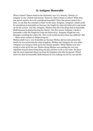 Is Antigone Honorable
What is honor? Honor stated in the dictionary says it is, honesty, fairness, or
integrity in one s beliefs and actions. However what is honor to others? What does
one person need to do to be considered honorable? Does that person need to be a
hero, or can they be a normal civilian? In the story Antigone, Antigone s death could
be considered an honorable act because she fought for what she believed in and stood
up for her actions. Just like Antigone, Mufasa from the Lion King died an honorable
death because he died protecting his family. The first reason Antigone s death is
honorable is that she fought for what she believed in. Antigone fought her way
through everything her entire life. This event would not have been any different. She
... Show more content on Helpwriting.net ...
Mufasa death was a very honorable act because Mufasa did not only protect his
family he was protecting the entire kingdom. Mufasa and Antigone are very alike,
Antigone was trying to stick up for her family member. While Mufasa was also
trying to stick up for his son. Before dying Mufasa was teaching his son very
important lessons about being king one day and how to be a wise ruler. He knew
that the most important thing was keep the kingdom safe after he passed. Which
shows he died an honorable death because he was looking out for his son and his
 
