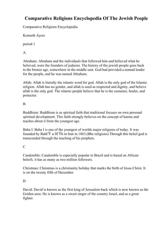 Comparative Religions Encyclopedia Of The Jewish People
Comparative Religions Encyclopedia
Kenneth Ayres
period 1
A.
Abraham: Abraham and the individuals that followed him and believed what he
believed, were the founders of judaism. The history of the jewish people goes back
to the bronze age, somewhere in the middle east. God had provided a nomad leader
for the people, and he was named Abraham.
Allah: Allah is literally the islamic word for god. Allah is the only god of the Islamic
religion. Allah has no gender, and allah is used as respected and dignity, and believe
allah is the only god. The islamic people believe that he is the sustainer, healer, and
protector.
B.
Buddhism: Buddhism is as spiritual faith that traditional focuses on own personal
spiritual development. This faith strongly believes on the concept of karma and
teaches about it from the youngest age.
Baha I: Baha I is one of the youngest of worlds major religions of today. It was
founded by BahГЎ u llГЎh in Iran in 1863.(Bbc religions) Through this belief god is
transcended through the teaching of his prophets.
C
Candomble: Candomble is especially popular in Brazil and is based on African
beliefs. it has as many as two million followers.
Christmas: Christmas is a christianity holiday that marks the birth of Jesus Christ. It
is on the twenty fifth of December.
D
David: David is known as the first king of Jerusalem back which is now known as the
Golden area. He is known as a sweet singer of the country Israel, and as a great
fighter.
 