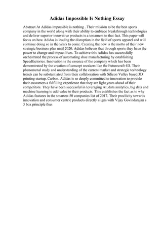Adidas Impossible Is Nothing Essay
Abstract At Adidas impossible is nothing . Their mission to be the best sports
company in the world along with their ability to embrace breakthrough technologies
and deliver superior innovative products is a testament to that fact. This paper will
focus on how Adidas is leading the disruption in the field of sports apparel and will
continue doing so in the years to come. Creating the new is the motto of their new
strategic business plan until 2020. Adidas believes that through sports they have the
power to change and impact lives. To achieve this Adidas has successfully
orchestrated the process of automating shoe manufacturing by establishing
Speedfactories. Innovation is the essence of the company which has been
demonstrated by the creation of concept sneakers like the Futurecraft 4D. Their
phenomenal study and understanding of the current market and strategic technology
trends can be substantiated from their collaboration with Silicon Valley based 3D
printing startup, Carbon. Adidas is so deeply committed to innovation to provide
their customers a fulfilling experience that they are light years ahead of their
competitors. They have been successful in leveraging AI, data analytics, big data and
machine learning to add value to their products. This establishes the fact as to why
Adidas features in the smartest 50 companies list of 2017. Their proclivity towards
innovation and consumer centric products directly aligns with Vijay Govindarajan s
3 box principle thus
 