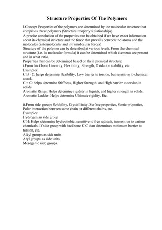 Structure Properties Of The Polymers
I.Concept Properties of the polymers are determined by the molecular structure that
comprises these polymers (Structure Property Relationships).
A precise conclusion of the properties can be obtained if we have exact information
about its chemical structure and the force that prevails between the atoms and the
molecules (intermolecular and intramolecular forces)
Structure of the polymer can be described at various levels. From the chemical
structure (i.e. its molecular formula) it can be determined which elements are present
and in what ratio.
Properties that can be determined based on their chemical structure
i.From backbone Linearity, Flexibility, Strength, Oxidation stability, etc.
Examples:
C В¬ C: helps determine flexibility, Low barrier to torsion, but sensitive to chemical
attack.
C = C: helps determine Stiffness, Higher Strength, and High barrier to torsion in
solids.
Aromatic Rings: Helps determine rigidity in liquids, and higher strength in solids.
Aromatic Ladder: Helps determine Ultimate rigidity. Etc.
ii.From side groups Solubility, Crystallinity, Surface properties, Steric properties,
Polar interaction between same chain or different chains, etc.
Examples:
Hydrogen as side group
C H: Helps determine hydrophobic, sensitive to free radicals, insensitive to various
chemicals. If side group with backbone C C than determines minimum barrier to
torsion, etc.
Alkyl groups as side units
Aryl groups as side units
Mesogenic side groups.
 