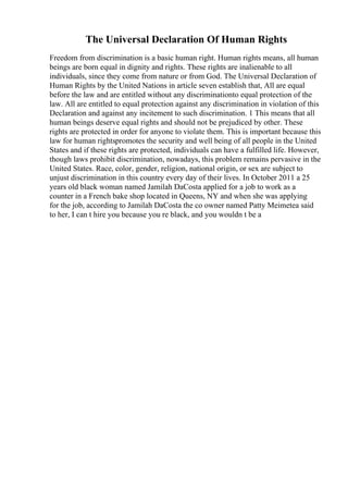 The Universal Declaration Of Human Rights
Freedom from discrimination is a basic human right. Human rights means, all human
beings are born equal in dignity and rights. These rights are inalienable to all
individuals, since they come from nature or from God. The Universal Declaration of
Human Rights by the United Nations in article seven establish that, All are equal
before the law and are entitled without any discriminationto equal protection of the
law. All are entitled to equal protection against any discrimination in violation of this
Declaration and against any incitement to such discrimination. 1 This means that all
human beings deserve equal rights and should not be prejudiced by other. These
rights are protected in order for anyone to violate them. This is important because this
law for human rightspromotes the security and well being of all people in the United
States and if these rights are protected, individuals can have a fulfilled life. However,
though laws prohibit discrimination, nowadays, this problem remains pervasive in the
United States. Race, color, gender, religion, national origin, or sex are subject to
unjust discrimination in this country every day of their lives. In October 2011 a 25
years old black woman named Jamilah DaCosta applied for a job to work as a
counter in a French bake shop located in Queens, NY and when she was applying
for the job, according to Jamilah DaCosta the co owner named Patty Meimetea said
to her, I can t hire you because you re black, and you wouldn t be a
 