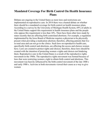 Mandated Coverage For Birth Control On Health Insurance
Plans
Debates are ongoing in the United States as more laws and restrictions are
implemented on reproductive care. In 2014 there was a heated debate on whether
there should be a mandated coverage for birth control on health insurance plans.
According to a survey by the University of Michigan Health System, 69% of adults in
the United States support this requirement in health insurance plans and the people
who oppose this requirement is less than 10%. There have been other laws made by
states recently that are affecting birth controland abortions. For example, a regulation
implemented by the Iowa Board of Medicine requires a physician to be physically
present when providing a medication abortion; therefore, affecting patients that live
in rural area and can not go to the clinics. Such laws on reproductive health care,
specifically birth control and abortions, are affecting the access and choices women
have. Laws are created to protect rights and choices; therefore, these laws should be
created with the intention of protecting women s rights and choices not hindering
them. Reproductive care in the United States is a result of the reproductive rights
movement in the 1960s. The reproductive rights movement was formed because of
laws that were restricting women s right to obtain birth control and abortions. This
movement was heavily influenced by the birth control movement of the late 1800 s
and early 1900 s. Activists in both movements viewed their cause as a way to give
women
 