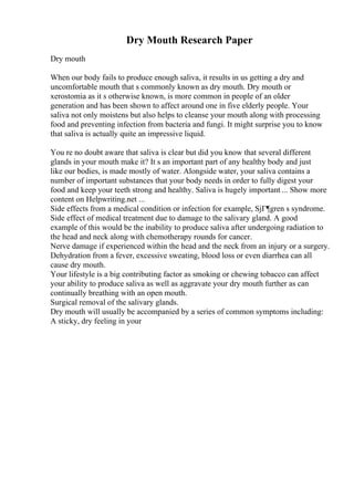 Dry Mouth Research Paper
Dry mouth
When our body fails to produce enough saliva, it results in us getting a dry and
uncomfortable mouth that s commonly known as dry mouth. Dry mouth or
xerostomia as it s otherwise known, is more common in people of an older
generation and has been shown to affect around one in five elderly people. Your
saliva not only moistens but also helps to cleanse your mouth along with processing
food and preventing infection from bacteria and fungi. It might surprise you to know
that saliva is actually quite an impressive liquid.
You re no doubt aware that saliva is clear but did you know that several different
glands in your mouth make it? It s an important part of any healthy body and just
like our bodies, is made mostly of water. Alongside water, your saliva contains a
number of important substances that your body needs in order to fully digest your
food and keep your teeth strong and healthy. Saliva is hugely important ... Show more
content on Helpwriting.net ...
Side effects from a medical condition or infection for example, SjГ¶gren s syndrome.
Side effect of medical treatment due to damage to the salivary gland. A good
example of this would be the inability to produce saliva after undergoing radiation to
the head and neck along with chemotherapy rounds for cancer.
Nerve damage if experienced within the head and the neck from an injury or a surgery.
Dehydration from a fever, excessive sweating, blood loss or even diarrhea can all
cause dry mouth.
Your lifestyle is a big contributing factor as smoking or chewing tobacco can affect
your ability to produce saliva as well as aggravate your dry mouth further as can
continually breathing with an open mouth.
Surgical removal of the salivary glands.
Dry mouth will usually be accompanied by a series of common symptoms including:
A sticky, dry feeling in your
 