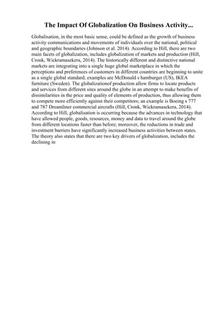 The Impact Of Globalization On Business Activity...
Globalisation, in the most basic sense, could be defined as the growth of business
activity communications and movements of individuals over the national, political
and geographic boundaries (Johnson et al. 2014). According to Hill, there are two
main facets of globalization, includes globalization of markets and production (Hill,
Cronk, Wickramasekera, 2014). The historically different and distinctive national
markets are integrating into a single huge global marketplace in which the
perceptions and preferences of customers in different countries are beginning to unite
as a single global standard; examples are McDonald s hamburger (US), IKEA
furniture (Sweden). The globalizationof production allow firms to locate products
and services from different sites around the globe in an attempt to make benefits of
dissimilarities in the price and quality of elements of production, thus allowing them
to compete more efficiently against their competitors; an example is Boeing s 777
and 787 Dreamliner commercial aircrafts (Hill, Cronk, Wickramasekera, 2014).
According to Hill, globalisation is occurring because the advances in technology that
have allowed people, goods, resources, money and data to travel around the globe
from different locations faster than before; moreover, the reductions in trade and
investment barriers have significantly increased business activities between states.
The theory also states that there are two key drivers of globalization, includes the
declining in
 