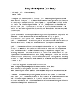 Essay about Qantas Case Study
Case Study QANTAS Restructuring
Lachlan Sorby
This report was commissioned to examine QANTAS management processes and
other business strategies. QANTAS decision to move some operations offshore was
influenced by a number of factors; firstly, QANTAS reported a $215million profit
loss for the half year ending December 31st 2011, compared to the same time the
previous year. QANTASalso plans to reimage its heavy maintenance on its A380
Jumbo Jets and other large aircraft; by sending this maintenance offshore they can
save millions.
Qantas is one of the most recognised and longest running Australian companies. It is
the world s second oldest airline, and has a successful history to uphold.
Over the next 5 years Qantas aims ... Show more content on Helpwriting.net ...
QANTAS hopes to save $100million a year in this consolidation, with one off costs
from the Tullamarine facility and the redundancies costing almost $50million.
QANTAS International will also be facing an improvement as it is a large aspect
of the QANTAS brand and has also suffered financial hardship over the previous
years. The news that QANTAS would be cutting 1000 jobs over a 5 year plan,
including orders for a new AirBus and talks of a new Asian airline as well as a new
Japanese low cost carrier that would work jointly with Japan Airlines, was received
well by investors who initially cheered the announcement, sending Qantas shares up
as much as 4.3 per cent, but the stock retreated in afternoon trade to close down half
a cent at $1.525.
2. What then happened once the decision was made
What change management processes needed to have taken place?
Were the change management processes well managed?
What could they have done better to counteract the disgruntled union and workers?
There are a number of change management processes that needed to have taken
place when QANTAS announced plans to move some of its operations offshore and
make hundreds of jobs redundant in its plan to cut costs and improve work
efficiency. QANTAS was keen to be more market oriented and leveraged on its core
competencies to provide premium and
 