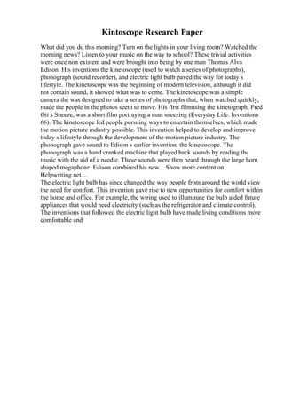 Kintoscope Research Paper
What did you do this morning? Turn on the lights in your living room? Watched the
morning news? Listen to your music on the way to school? These trivial activities
were once non existent and were brought into being by one man Thomas Alva
Edison. His inventions the kinetoscope (used to watch a series of photographs),
phonograph (sound recorder), and electric light bulb paved the way for today s
lifestyle. The kinetoscope was the beginning of modern television, although it did
not contain sound, it showed what was to come. The kinetoscope was a simple
camera the was designed to take a series of photographs that, when watched quickly,
made the people in the photos seem to move. His first filmusing the kinetograph, Fred
Ott s Sneeze, was a short film portraying a man sneezing (Everyday Life: Inventions
66). The kinetoscope led people pursuing ways to entertain themselves, which made
the motion picture industry possible. This invention helped to develop and improve
today s lifestyle through the development of the motion picture industry. The
phonograph gave sound to Edison s earlier invention, the kinetoscope. The
phonograph was a hand cranked machine that played back sounds by reading the
music with the aid of a needle. These sounds were then heard through the large horn
shaped megaphone. Edison combined his new... Show more content on
Helpwriting.net ...
The electric light bulb has since changed the way people from around the world view
the need for comfort. This invention gave rise to new opportunities for comfort within
the home and office. For example, the wiring used to illuminate the bulb aided future
appliances that would need electricity (such as the refrigerator and climate control).
The inventions that followed the electric light bulb have made living conditions more
comfortable and
 