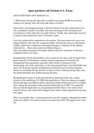 Apax partners ad Xerium S.A. Essay
APAX PARTNERS AND XERIUM S.A.
1. What tactics/actions did Apax take to enable it to acquire BTRP in an auction
without over paying? How did Apax add value to Xerium?
Apax took a well designed strategy to bid for Xerium. First, they understood it was
not a competitive auction. Secondly, they took advantage of the momentum and
circumstances of the seller that was under distress. Finally, they spent huge resources
to analyze and calculate the value of Xerium to Apax.
First, they analyzed the competitors in the auction. The team observed it was a very
opaque industry with only few companies public, limiting the access to information.
Luckily, Apax had a competitive advantage (Wangner s expertise) in the industry
which allows ... Show more content on Helpwriting.net ...
Also, the market downturn in the paper industry may have a pressure on the price
compared with its real value.
Renegotiating with the third bidder is also a clean exit for Apax with the target buyer
partly educated. Unfortunately, another round of negotiation will distract the
management from operations, especially when Xerium is being put in the
disadvantage side in the negotiation. As the only potential buyer, the third bidder may
raise a lot of special requests including but not limited to price and due diligence.
Moreover, the bidder has the incentive to take his time in making the decision, since
the market downturn may further pressure the price.
Recapitalization seems to be the best alternative discussed in the case, mainly
because of the underlying 39% IRR (discussed below). There are chances to expand
the pie (through consolidation and/or operational improvement) and sell it at a higher
price, taking the advantage of the potential market pick up in 2003. Two potential
risks are that the higher price is not guaranteed and that there is low interest from
financial buyers and no powerful strategic buyer, future selling negotiations may take
time again.
IPO is not feasible either. As discussed in the case, the company, although the market
leader in its field, is too small in terms of revenue for an IPO. The paper sector is not
hot
 