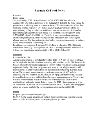 Example Of Fiscal Policy
Research
Fiscal stance
Since the budget 2017 2018 will cause a deficit of $29.4 billion, which is
decreased by $8.2 billion compares to the budget 2016 2017[1], the fiscal stance the
government is adopting tends to be contractionary. To return to surplus within four
years and create a surplus of $7.4 billion in 2020 2021, government adopts the
contractionary policy to reduce the deficit and increase the surplus. And another
reason for adopting contractionary policy is to raise the economic growth from
2.75% (2017 18) to 3.0% (2018 19). The federal government also starts to pay
attention to globalization, small business owners and areas where technological
change happens. The four main things this budget choose to focus on are: growing ...
Show more content on Helpwriting.net ...
In addition, government will expense $33.8 billion in education, $30.1 billion in
defence and so on. [3] Total expenses for 2017 18 are expected to be an increase of
3.0 per cent on estimated expenses in 2016 17 at $464.3 billion.[5]
[3] [3] [5]
Revenue in 2017 18
An increasing taxation is introduced in budget 2017 18. A new six basis point levy
on the big banks liabilities has been started up which will secure $6.2 billion over the
budget. This extra revenue is supposed to support budget repairment and save money
expenses in budget. Besides, the government plans to post a higher taxation with
multinationals in order to crackdown on multinationals not paying their fair share
of tax. The personal income tax rates remains the same as 2016 17 and the
Medicare levy will rise from 2% to 2.50% in 2019.[4] And there will be a tax cut
for small business owners and first home buyers as an encouragement. Tax revenue
will rise by more than $20 billion mainly due to the increased taxation from
multinationals and major banks. Total revenues for 2017 18 are supposed to bring
an increase of 7.8 per cent on evaluated revenue in 2016 17 at $444.4 billion.[5]This
rising tax revenue can help the government reach the surplus in 2020 21.
[5] [4]
Proposed government reform package
In 2017 18, the federal government will put downward pressure on rising housing
costs. In order to reach a greater housing supply and get more
 