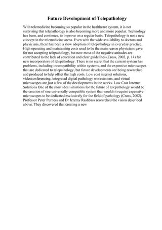 Future Development of Telepathology
With telemedicine becoming so popular in the healthcare system, it is not
surprising that telepathology is also becoming more and more popular. Technology
has been, and continues, to improve on a regular basis. Telepathology is not a new
concept in the telemedicine arena. Even with the wide availability to doctors and
physicians, there has been a slow adoption of telepathology in everyday practice.
High operating and maintaining costs used to be the main reason physicians gave
for not accepting telepathology, but now most of the negative attitudes are
contributed to the lack of education and clear guidelines (Cross, 2002, p. 14) for
new incorporators of telepathology. There is no secret that the current system has
problems, including incompatibility within systems, and the expensive microscopes
that are dedicated to telepathology, but future developments are being researched
and produced to help offset the high costs. Low cost internet solutions,
videoconferencing, integrated digital pathology workstations, and virtual
microscopes are just a few of the developments in the works. Low Cost Internet
Solutions One of the most ideal situations for the future of telepathology would be
the creation of one universally compatible system that wouldn t require expensive
microscopes to be dedicated exclusively for the field of pathology (Cross, 2002).
Professor Peter Purness and Dr Jeremy Rashbass researched the vision described
above. They discovered that creating a new
 
