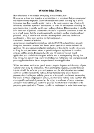 Website Idea Essay
How to Patent a Website Idea: Everything You Need to Know
If you want to learn how to patent a website idea, it is important that you understand
the steps necessary to protect your website idea from others that may try to profit
from your idea. For example, a utility patent is the most common type of patent. It
covers the functional aspects of an invention. In order for an invention to qualify for
patent protection, it must be useful, new, and non obvious. This means that it must be
have some sort of purpose, or otherwise, be useful to potential consumers. It must be
new, which means that the invention cannot be similar to another invention already
patented. Lastly, it must be non obvious, meaning that it cannot be an obvious
combination ... Show more content on Helpwriting.net ...
Provisional Patents for Websites
A provisional patent application is filed with the USPTO and establishes an early
filing date, but doesn t amount to a formal patent application unless and until the
applicant files a non provisional patent application within the 12 months subsequent
to filing the non provisional patent. A provisional patent application is both less
detailed and less costly. Immediately after you file your provisional patent
application, you can indicate that your website idea is patent pending. During this
time period, you can develop your website idea even further and turn your provisional
patent application into a formal non provisional patent application.
With a provisional application, you ll want to prepare diagrams and drawings of your
website when filing the application. When drafting the diagrams, consider the user
interface itself, the software generated process, and the administrative screens/cods
/software used to maintain the website. Since there are many unique business
processes involved in your website, you want to keep each one distinct, showcasing
the unique methods and processes utilized, and how your website came together. The
more specific and detailed you can be, the higher your chance of patent protection.
Always be mindful that you can hire a qualified patent attorney to assist you with
preparing your application. You can even hire a professional to assist in the drawings,
 