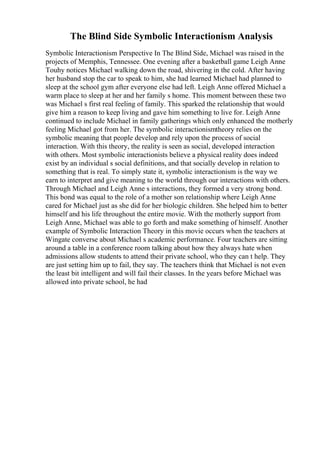 The Blind Side Symbolic Interactionism Analysis
Symbolic Interactionism Perspective In The Blind Side, Michael was raised in the
projects of Memphis, Tennessee. One evening after a basketball game Leigh Anne
Touhy notices Michael walking down the road, shivering in the cold. After having
her husband stop the car to speak to him, she had learned Michael had planned to
sleep at the school gym after everyone else had left. Leigh Anne offered Michael a
warm place to sleep at her and her family s home. This moment between these two
was Michael s first real feeling of family. This sparked the relationship that would
give him a reason to keep living and gave him something to live for. Leigh Anne
continued to include Michael in family gatherings which only enhanced the motherly
feeling Michael got from her. The symbolic interactionismtheory relies on the
symbolic meaning that people develop and rely upon the process of social
interaction. With this theory, the reality is seen as social, developed interaction
with others. Most symbolic interactionists believe a physical reality does indeed
exist by an individual s social definitions, and that socially develop in relation to
something that is real. To simply state it, symbolic interactionism is the way we
earn to interpret and give meaning to the world through our interactions with others.
Through Michael and Leigh Anne s interactions, they formed a very strong bond.
This bond was equal to the role of a mother son relationship where Leigh Anne
cared for Michael just as she did for her biologic children. She helped him to better
himself and his life throughout the entire movie. With the motherly support from
Leigh Anne, Michael was able to go forth and make something of himself. Another
example of Symbolic Interaction Theory in this movie occurs when the teachers at
Wingate converse about Michael s academic performance. Four teachers are sitting
around a table in a conference room talking about how they always hate when
admissions allow students to attend their private school, who they can t help. They
are just setting him up to fail, they say. The teachers think that Michael is not even
the least bit intelligent and will fail their classes. In the years before Michael was
allowed into private school, he had
 