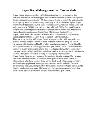 Aspen Dental Management Inc. Case Analysis
Aspen Dental Management Inc. (ADMI) is a dental support organization that
provides non clinical business support services to independently owned and operated
dental practices in approximately 33 states. Aspen Dental is one of the leading dental
service group providers in the country especially in the northeastern region. Aspen
Dental branded practices in 2015 alone recorded nearly 3.7 million patient visits and
welcomed nearly 785,000 new patients (Aspen Dental, 2016). This model leaves
independent, licensed practitioners free to concentrate on patient care. One of such
licensed practitioner is Aspen Dental Stow Ohio (Aspen Dental, 2016).
Aspen Dental Stow, like any of its affiliates offers comprehensive diagnosis and
treatment plan for their ... Show more content on Helpwriting.net ...
They are in partnership with Aspen Dental Management Inc. which provides non
clinical business support services to them and their customers. They are also in
partnership with leading oral health product manufacturer such as Procter Gamble
which provides most of their supply needs (Aspen Dental, 2016). Their distribution
strategy is clearly exclusive in nature. This is so because the dentures service they
provided requires a high level of technical and medical knowledge and it s all done in
their on site denture laboratory thereby excluding any intermediaries.
Aspen Dental Stow is a very customer focused and friendly practice. They always
look out for the best interest of their customers particularly when it comes to
offering them affordable service. They work with all kinds of insurance providers
and handles the paperwork, saving patients time and hassle, and offer free new
patient exams and X rays for patients without dental insurance (Aspen Dental, 2016).
In order to eliminate unexpected bills and give their customer peace of mind they
offer a clear, detailed estimate on the cost of treatment (Aspen Dental,
 
