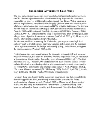 Indonesian Government Case Study
The post authoritarian Indonesian governments had different policies toward Aceh
conflict. Habibie s government had placed the military to protect the state from
external threat however hold the referendum toward East Timor. Wahid s domestic
politics emphasized to uphold territorial integrity (Shihab 1999) and started a peace
talk between the Indonesian government and GAM with the facilitator of Switzerland
based Centre for Humanitarian Dialogue (HDC) in which cultivated Humanitarian
Pause in 2000 and Cessation of Hostilities Agreement (COHA) in December 2000
(Aspinall 2005, p.3) and revisited the issue of autonomy and draft law that give Aceh
a larger share of profits from natural resources (McCulloch 2005, p. 8). However, the
peace... Show more content on Helpwriting.net ...
As a former president, it was easy for Ahtisaari to gain approaches to high level
authority such as United Nations Secretary General, Kofi Annan, and the European
Union high representative for foreign and security policy, Javier Solana, to support
the peace agreement (Aspinall 2005, p.19)
For the Indonesian government leaders, the tsunami s high death toll and immense
physical destruction, had been the pretext to return to negotiation table, as a response
to humanitarian disaster rather than policy reversal (Aspinall 2005, p.21). The first
peace talk was in 27 January 2005 in Helsinki with main concerns such as security
and demilitarization, monitoring mission, the amnesty and economic compensation
for former GAM combatants, and future political status of Aceh (Aspinall 2005, p.
22). It was followed by second (21 23 February 2005), third (12 April 2005), fourth
(May 2005), and fifth (12 17 July 2005) round of negotiations.
However, there was disunity in the Indonesian government side that expanded into
domestic oppositions. First, the military who would be crucial to the future
implementation of peace accords (Aspinall 2005, p.32) and slowly losing control
over Aceh. The army did not reinforce separation of GAM from unitary state,
however had no clear future ceasefire and disarmament. Since the down fall of
 
