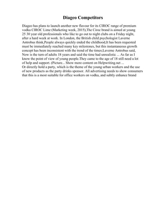 Diageo Competitors
Diageo has plans to launch another new flavour for its CIROC range of premium
vodka CIROC Lime (Marketing week, 2015),The Ciroc brand is aimed at young
25 30 year old professionals who like to go out to night clubs on a Friday night,
after a hard week at work. In London, the British child psychologist Laverne
Antrobus think,People always quickly ended the childhood,It has been requested
must be immediately reached many key milestones, but this instantaneous growth
concept has been inconsistent with the trend of the times;Laverne Antrobus said,
Now is the turn of adults 18 years and said the time had unrealistic ... As far as I
know the point of view of young people.They came to the age of 18 still need a lot
of help and support. (Picture... Show more content on Helpwriting.net ...
Or directly hold a party, which is the theme of the young urban workers and the use
of new products as the party drinks sponsor. All advertising needs to show consumers
that this is a most suitable for office workers on vodka, and subtly enhance brand
 
