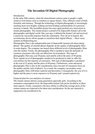 The Invention Of Digital Photography
Introduction
In the early 20th century, when the monochrome camera came to people s sight,
round or oval frames were as common as square frames. They offered a sense of both
formality and intimacy. Though the technology of digital photography is increasingly
reaching more new heights, nothing can beat holding a printed photo of a precious
memory in hands. The incredible project has once again pushed out a innovation in
instant photography. The instant project is proud of its Impossible Instant Lab to the
photographic and digital world. One year ago, it debuted the Instant Lab and received
a massively successful response from the community. Now all set to launch, this
revolutionary device allows people to transform their digital iPhone ... Show more
content on Helpwriting.net ...
Photographic film is the indispensable part of Impossible Instant Lab when taking
photos. The quality of colorful photos depends on the quality of photographic films
in some degree. The company can launch three different levels of photographic films
onto the market. Firstly, the photographic film is needed to meet the demands of
common consumers who only can afford low level products. This type of
photographic film may cost 20 penny each and be sold at the price of 50 penny.
Next, regular level of photographic needed to be produced in order to offer the
convenience for the majority of consumers. This type of photographic is produced
at the cost of 25 penny and the price of 60 penny. Furthermore, some advanced
photographic film is also in the consideration since one part of consumers focus on
the quality and the style of photos. As a result, the company can produce some
photographic films with better material and decoration. Consequently, the cost of it is
higher and the price is more expensive at 50 penny and 1 pound respectively.
Financial plan for cost and price of camera
The instant camera attracts young generation especially girls. According to the
consumers consumption level, the Impossible Instant Lab can be divided in to three
main aspects. Firstly, consumers who have ability to afford the average price of the
instant camera are expected to be taken into consideration. So the raw material is
supposed to be considered to be
 