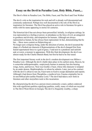 Essay on the Devil in Paradise Lost, Holy Bible, Faust,...
The Devil s Role in Paradise Lost, The Bible, Faust, and The Devil and Tom Walker
The devil s role as the inspiration for rock and roll is already well documented and
commonly understood. Perhaps less well documented is the role of the Devil as
inspiration for literature. The Devil has played an active role in literature for quite a
while with his name appearing in stories for centuries.
The historical devil has not always been personified. Initially, in religious settings, he
was represented as a feeling or power, in attendance as the force of evil, an antagonist
to goodness and divinity, and temptation for humans. Although not always
represented as human, he has always been represented. In fact, demonstrating that he
has ... Show more content on Helpwriting.net ...
No longer just a religious being, under the direction of artists, the devil assumed the
shape of a fleshed out character.4 Representations of the devil changed first from
feared supernatural force to a god of grace, 5 and next to a prankster and satirist6
and, at worst, a monster in appearance. With this final development, the devil was
almost ready for the Charlie Daniels Band, but first he had to be fine tuned.
The first important literary work in the devil s modern development was Milton s
Paradise Lost. Although the devil s battle takes place in his earliest arena, Heaven, he
is somewhat anthropomorphic, suspiciously human in anatomy but also bearing
wings, horns, and hooves. Next was Goethe s Faust, whose title character is tempted
by an under demon, Mephistopheles, to whom he submits. Later, just as his contract
with the devil is about to run out, Faust turns to God to escape damnation and repents.
Although it had drawn from Theophilus, a medieval text, Faustus originality lies in
its non biblical plot (unlike Paradise Lost).7 The devil had taken a new form in
literature and other storytellers took to this incarnation.
By characterizing the devil as a person (most commonly a man), authors endowed
him with significant qualities signifying qualities, really, many of which are recycled
in The Devil Went Down to Georgia. The devil is frequently wealthy, a sharp
 