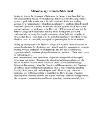Microbiology Personal Statement
During my time at the University of Wisconsin La Crosse, it was there that I not
only discovered my passion for microbiology; but it was where I became aware of
my career goal, to be an educator at the university level. While as a teaching
assistant for a Fundamentals of Microbiology laboratory, I established that I wanted
to become a professor. I want to become and educator because, I look back at how
much of an impact my professors at the University of WisconsinLa Crosse and the
Medical College of Wisconsin had not only on me but my peers. It was the
professors who encouraged us, taught us the future of our field, and helped us up
when we fell down. I think back at all the times these professors helped me become
who I am know, it I can vividly see myself reciprocating that for future students.
During my employment at the Medical College of Wisconsin, I have discovered an
untapped enthusiasm for physiology; and I knew I wanted to incorporate its concepts
with my previous infatuation for microbiology. The fact that such minuscule
organisms and cells retain complex pathways and mechanisms, ... Show more content
on Helpwriting.net ...
Most of these classes have an intensive lab portion through which I developed
competence in a number of fundamental laboratory techniques and discovered a
passion for bench research. Of all the classes I have taken I feel Immunology,
Pathogenic Bacteriology, Microbial Genetics, and Human Anatomyand Physiology
laboratories have been the most useful to me when it came to learning about the
diversity of the prokaryotic and eukaryotic world. However, my classroom
experience was not limited strictly to microbiology; I have an array of courses
stretching from chemistry courses, like organic chemistry, and basic biology courses,
like comparative endocrinology and human physiology to statistics and physics
 