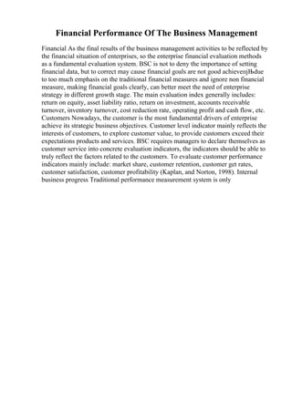 Financial Performance Of The Business Management
Financial As the final results of the business management activities to be reflected by
the financial situation of enterprises, so the enterprise financial evaluation methods
as a fundamental evaluation system. BSC is not to deny the importance of setting
financial data, but to correct may cause financial goals are not good achieveпјЊdue
to too much emphasis on the traditional financial measures and ignore non financial
measure, making financial goals clearly, can better meet the need of enterprise
strategy in different growth stage. The main evaluation index generally includes:
return on equity, asset liability ratio, return on investment, accounts receivable
turnover, inventory turnover, cost reduction rate, operating profit and cash flow, etc.
Customers Nowadays, the customer is the most fundamental drivers of enterprise
achieve its strategic business objectives. Customer level indicator mainly reflects the
interests of customers, to explore customer value, to provide customers exceed their
expectations products and services. BSC requires managers to declare themselves as
customer service into concrete evaluation indicators, the indicators should be able to
truly reflect the factors related to the customers. To evaluate customer performance
indicators mainly include: market share, customer retention, customer get rates,
customer satisfaction, customer profitability (Kaplan, and Norton, 1998). Internal
business progress Traditional performance measurement system is only
 