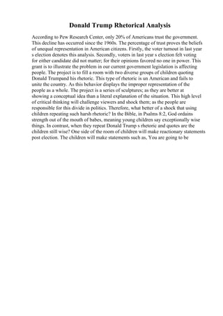 Donald Trump Rhetorical Analysis
According to Pew Research Center, only 20% of Americans trust the government.
This decline has occurred since the 1960s. The percentage of trust proves the beliefs
of unequal representation in American citizens. Firstly, the voter turnout in last year
s election denotes this analysis. Secondly, voters in last year s election felt voting
for either candidate did not matter; for their opinions favored no one in power. This
grant is to illustrate the problem in our current government legislation is affecting
people. The project is to fill a room with two diverse groups of children quoting
Donald Trumpand his rhetoric. This type of rhetoric is un American and fails to
unite the country. As this behavior displays the improper representation of the
people as a whole. The project is a series of sculptures; as they are better at
showing a conceptual idea than a literal explanation of the situation. This high level
of critical thinking will challenge viewers and shock them; as the people are
responsible for this divide in politics. Therefore, what better of a shock that using
children repeating such harsh rhetoric? In the Bible, in Psalms 8:2, God ordains
strength out of the mouth of babes, meaning young children say exceptionally wise
things. In contrast, when they repeat Donald Trump s rhetoric and quotes are the
children still wise? One side of the room of children will make reactionary statements
post election. The children will make statements such as, You are going to be
 