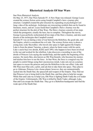 Rhetorical Analysis Of Star Wars
Star Wars Rhetorical Analysis
On May 25, 1977, Star Wars Episode IV: A New Hope was released. George Lucas
created the science fiction series using Joseph Campbell s hero s journey plot
structure. Campbell created the plot structure by expanding on psychologist Carl
Jung s idea of the archetype. Archetypes are reoccurring symbols that can be found in
literature, music, and art. Lucas found that Campbell s Hero s Journey was the
perfect structure for the plot of Star Wars. The Hero s Journey consists of ten steps
which the protagonist, usually the hero, has to complete. Throughout the movie,
George Lucas perfectly orchestrated all ten steps of the Hero s Journey, and also used
dozens of the archetypes that Campbell created.
Episode IV was set during a time of war between the Rebellion, the good side, and
the Empire, which is considered the evil side. The science fiction story is about a
young man, Luke Skywalker, who travels into space to fight against the Empire.
Luke is from the planet Tatooine, a desert, where he farms water with his uncle.
Luke s uncle buys two droids, R2D2 and C3PO, who happen to have been involved
in the war and worked for the rebellion. Luke discovers a recording in one of the
droids of Princess Leia saying she needed help, and that sparks the beginning of his
journey. He meets Ben, also known as Obi Wan Kenobi, who becomes his mentor,
and teaches him how to use the force . In Star Wars, the force is a magical way for
people to control things using their unconscious minds. Luke sets out on a journey
into space to rescue the princess and join the Rebellion in the war effort. Luke and
Obi Wan meet Han solo, a pilot, and ask him to take them into space. They plan to
go to Alderaan, Princess Leia s home planet; however, they are unintentionally
sucked into the Death Star, the spacecraft and weapon of the Empire. They find out
that Princess Leia is being held in the Death Star, and they plan to help her escape.
While Han and Luke try to help Leia, Obi Wan is fighting Darth Vader
, the evil leader
of the Empire. Unfortunately, Obi Wan is killed by Darth Vader; although, Luke,
Han and Leia escape the Death Star. They go to a Rebellion headquarter and find the
weak spot of the Death Star.
 