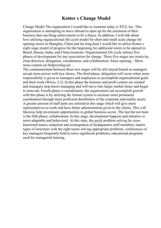 Kotter s Change Model
Change Model The organization I would like to examine today is XYZ, Inc. This
organization is attempting to move abroad to open up for the extension of their
business that can bring achievement or be a fiasco. In addition, I will talk about
how utilizing organizational life cycle model for short and small scale change for
opening stores in Shanghai, China and for long haul I would like to utilize Kotter s
eight stage model of progress for the beginning for additional stores to be opened in
Brazil, Russia, India, and China locations. Organizational life cycle utilizes five
phases of development for any association for change. These five stages are creativity,
clear direction, delegation, coordination, and collaboration. Since opening... Show
more content on Helpwriting.net ...
The communication between these two stages will be still stayed formal as managers
accept more power with key choice. The third phase; delegation will occur when more
responsibility is given to managers and employees to accomplish organizational goals
and their work (Weiss, 2.2). In this phase the bonuses and profit centers are created
and managers stop micro managing and will move into larger market faster and begin
to innovate. Fourth phase is coordination, the organization can accomplish growth
with this phase is by utilizing the formal system to increase more prominent
coordination through more proficient distribution of the corporate and nearby assets.
A greater amount of staff parts are enlisted in this stage which will give more
representatives to work and have better administration given to the clients. This will
likewise help investment opportunities in global business sector. The last but not least
is the fifth phase; collaboration. In this stage, development happens and initiative is
more adaptable and behavioral. At this state, the quick problem solving by cross
functional teams, reduction and reintegration of headquarters staff members, matrix
types of structures with the right teams solving appropriate problems, conferences of
key managers frequently held to solve significant problems, educational programs
used for managerial training,
 