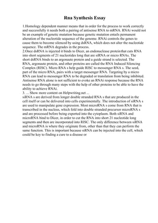 Rna Synthesis Essay
1.Homology dependent manner means that in order for the process to work correctly
and successfully it needs both a pairing of antisense RNA to mRNA. RNAi would not
be an example of genetic mutation because genetic mutation entails permanent
alteration of the nucleotide sequence of the genome. RNAi controls the genes to
cause them to become silenced by using dsRNA, which does not alter the nucleotide
sequence. The mRNA degrades in the process.
2.Once dsRNA is injected it binds to Dicer, an endonuclease proteinthat cuts RNA
into short segments of 21 nucleotides long that are siRNA or micro RNAs. The
short dsRNA binds to an argonaute protein and a guide strand is selected. The
RNA, argonaute protein, and other proteins are called the RNA Induced Silencing
Complex (RISC). Micro RNA s help guide RISC to messenger RNA s. The seed,
part of the micro RNA, pairs with a target messenger RNA. Targeting by a micro
RNA can lead to messenger RNA to be degraded or translation from being inhibited.
Antisense RNA alone is not sufficient to evoke an RNAi response because the RNA
needs to go through many steps with the help of other proteins to be able to have the
ability to achieve RNAi.
3. ... Show more content on Helpwriting.net ...
siRNA s are derived from longer double stranded RNA s that are produced in the
cell itself or can be delivered into cells experimentally. The introduction of siRNA s
are used to manipulate gene expression. Most microRNA s come from RNA that is
transcribed in the nucleus, which fold into double stranded precursor microRNA s
and are processed before being exported into the cytoplasm. Both siRNA and
microRNA bind to Dicer, in order to cut the RNA into short 21 nucleotide long
segments and then are incorporated into RISC. The only difference between siRNA
and microRNA is where they originate from, other than that they can perform the
same function. This is important because siRNA can be injected into the cell, which
could be key to finding a cure to a disease or
 