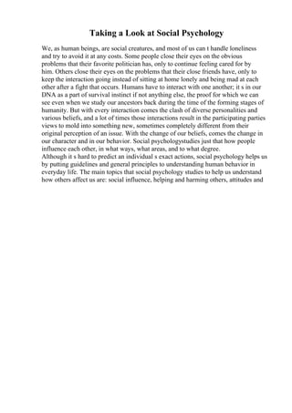 Taking a Look at Social Psychology
We, as human beings, are social creatures, and most of us can t handle loneliness
and try to avoid it at any costs. Some people close their eyes on the obvious
problems that their favorite politician has, only to continue feeling cared for by
him. Others close their eyes on the problems that their close friends have, only to
keep the interaction going instead of sitting at home lonely and being mad at each
other after a fight that occurs. Humans have to interact with one another; it s in our
DNA as a part of survival instinct if not anything else, the proof for which we can
see even when we study our ancestors back during the time of the forming stages of
humanity. But with every interaction comes the clash of diverse personalities and
various beliefs, and a lot of times those interactions result in the participating parties
views to mold into something new, sometimes completely different from their
original perception of an issue. With the change of our beliefs, comes the change in
our character and in our behavior. Social psychologystudies just that how people
influence each other, in what ways, what areas, and to what degree.
Although it s hard to predict an individual s exact actions, social psychology helps us
by putting guidelines and general principles to understanding human behavior in
everyday life. The main topics that social psychology studies to help us understand
how others affect us are: social influence, helping and harming others, attitudes and
 