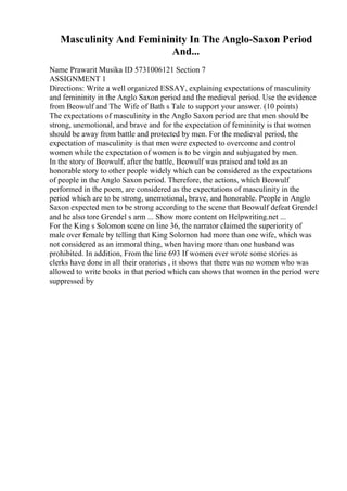 Masculinity And Femininity In The Anglo-Saxon Period
And...
Name Prawarit Musika ID 5731006121 Section 7
ASSIGNMENT 1
Directions: Write a well organized ESSAY, explaining expectations of masculinity
and femininity in the Anglo Saxon period and the medieval period. Use the evidence
from Beowulf and The Wife of Bath s Tale to support your answer. (10 points)
The expectations of masculinity in the Anglo Saxon period are that men should be
strong, unemotional, and brave and for the expectation of femininity is that women
should be away from battle and protected by men. For the medieval period, the
expectation of masculinity is that men were expected to overcome and control
women while the expectation of women is to be virgin and subjugated by men.
In the story of Beowulf, after the battle, Beowulf was praised and told as an
honorable story to other people widely which can be considered as the expectations
of people in the Anglo Saxon period. Therefore, the actions, which Beowulf
performed in the poem, are considered as the expectations of masculinity in the
period which are to be strong, unemotional, brave, and honorable. People in Anglo
Saxon expected men to be strong according to the scene that Beowulf defeat Grendel
and he also tore Grendel s arm ... Show more content on Helpwriting.net ...
For the King s Solomon scene on line 36, the narrator claimed the superiority of
male over female by telling that King Solomon had more than one wife, which was
not considered as an immoral thing, when having more than one husband was
prohibited. In addition, From the line 693 If women ever wrote some stories as
clerks have done in all their oratories , it shows that there was no women who was
allowed to write books in that period which can shows that women in the period were
suppressed by
 