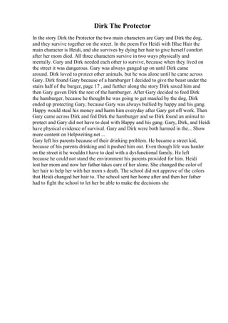 Dirk The Protector
In the story Dirk the Protector the two main characters are Gary and Dirk the dog,
and they survive together on the street. In the poem For Heidi with Blue Hair the
main character is Heidi, and she survives by dying her hair to give herself comfort
after her mom died. All three characters survive in two ways physically and
mentally. Gary and Dirk needed each other to survive, because when they lived on
the street it was dangerous. Gary was always ganged up on until Dirk came
around. Dirk loved to protect other animals, but he was alone until he came across
Gary. Dirk found Gary because of a hamburger I decided to give the beast under the
stairs half of the burger, page 17 , and further along the story Dirk saved him and
then Gary gaven Dirk the rest of the hamburger. After Gary decided to feed Dirk
the hamburger, because he thought he was going to get mauled by the dog, Dirk
ended up protecting Gary, because Gary was always bullied by happy and his gang.
Happy would steal his money and harm him everyday after Gary got off work. Then
Gary came across Dirk and fed Dirk the hamburger and so Dirk found an animal to
protect and Gary did not have to deal with Happy and his gang. Gary, Dirk, and Heidi
have physical evidence of survival. Gary and Dirk were both harmed in the... Show
more content on Helpwriting.net ...
Gary left his parents because of their drinking problem. He became a street kid,
because of his parents drinking and it pushed him out. Even though life was harder
on the street it he wouldn t have to deal with a dysfunctional family. He left
because he could not stand the environment his parents provided for him. Heidi
lost her mom and now her father takes care of her alone. She changed the color of
her hair to help her with her mom s death. The school did not approve of the colors
that Heidi changed her hair to. The school sent her home after and then her father
had to fight the school to let her be able to make the decisions she
 