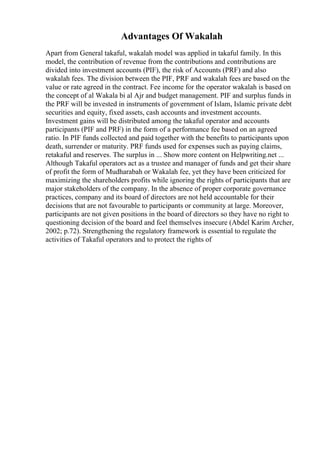 Advantages Of Wakalah
Apart from General takaful, wakalah model was applied in takaful family. In this
model, the contribution of revenue from the contributions and contributions are
divided into investment accounts (PIF), the risk of Accounts (PRF) and also
wakalah fees. The division between the PIF, PRF and wakalah fees are based on the
value or rate agreed in the contract. Fee income for the operator wakalah is based on
the concept of al Wakala bi al Ajr and budget management. PIF and surplus funds in
the PRF will be invested in instruments of government of Islam, Islamic private debt
securities and equity, fixed assets, cash accounts and investment accounts.
Investment gains will be distributed among the takaful operator and accounts
participants (PIF and PRF) in the form of a performance fee based on an agreed
ratio. In PIF funds collected and paid together with the benefits to participants upon
death, surrender or maturity. PRF funds used for expenses such as paying claims,
retakaful and reserves. The surplus in ... Show more content on Helpwriting.net ...
Although Takaful operators act as a trustee and manager of funds and get their share
of profit the form of Mudharabah or Wakalah fee, yet they have been criticized for
maximizing the shareholders profits while ignoring the rights of participants that are
major stakeholders of the company. In the absence of proper corporate governance
practices, company and its board of directors are not held accountable for their
decisions that are not favourable to participants or community at large. Moreover,
participants are not given positions in the board of directors so they have no right to
questioning decision of the board and feel themselves insecure (Abdel Karim Archer,
2002; p.72). Strengthening the regulatory framework is essential to regulate the
activities of Takaful operators and to protect the rights of
 
