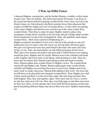 I Was An Eiffel Tower
I observed Daphne, a preschooler, and her brother Damien, a toddler, at their home
around 1 pm. They are siblings. The observation lasted 30 minutes. I sat down on
the couch and observed them at playing wooden blocks. Once when I arrived at my
friend s house, my friend placed a big black container box at their playroom that
contains of different shapes and sizes of wooden blocks. As their mom was putting
at the center, Daphne and Damien were excited to go at the center to play these
wooden blocks. Their floor is made of carpet. Daphne started to place a big
rectangular wooden block vertically at her first base and got a bridge shape wooden
block and placed it on top of the rectangleblock. Then, she grabbed a short square
wooden block... Show more content on Helpwriting.net ...
Daphne accepted it and added it to her tower. She put a big cylinder on top of it
holding her tower to make it still. Her tower was moving and it fell down again.
She gave sad expression to her face and looked to her mom. Her mom said, keep
trying, it is ok. Then, she tried another set with different designs for her tower.
Then, after a few minutes she made it and said I did it. While Damien was walking
around her piece, Daphne said, be careful. Damien went to the container and found
a dish. Daphne said to her mom, Look Mama, while pointing to a dish. Then, her
mom said, he found a dish. Damien kept looking around and found an animal
fence. Damien added some wooden blocks to Daphne s tower. The wooden block
stayed still and Daphne said, Thanks. Damien added again some wooden blocks
carefully and Daphne was assisting him to put it in her tower. Daphne said to her
mom, Look we made a big tower. Damien kept adding to their work. The tower did
not fall down as he placed the last triangular wooden block. Then, Daphne got a ball
to their couch and throw it to the tower they made. She said, hoop and then, they
both laughed. Then, they said together, again. Their mom said, let s have a contest
on who has a big tower will win. Then, they were both eager to start their own tower
by their own selves. At first attempt, their tower both fell down because of their fast
paced and putting different shapes and sizes at their own tower. Daphne started doing
her
 