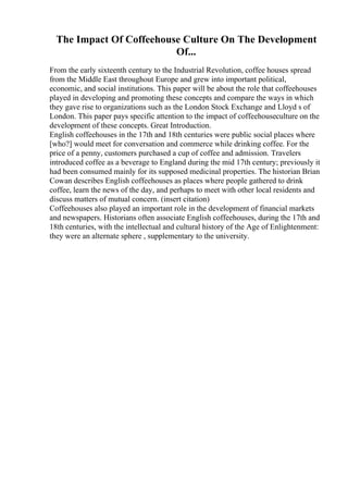 The Impact Of Coffeehouse Culture On The Development
Of...
From the early sixteenth century to the Industrial Revolution, coffee houses spread
from the Middle East throughout Europe and grew into important political,
economic, and social institutions. This paper will be about the role that coffeehouses
played in developing and promoting these concepts and compare the ways in which
they gave rise to organizations such as the London Stock Exchange and Lloyd s of
London. This paper pays specific attention to the impact of coffeehouseculture on the
development of these concepts. Great Introduction.
English coffeehouses in the 17th and 18th centuries were public social places where
[who?] would meet for conversation and commerce while drinking coffee. For the
price of a penny, customers purchased a cup of coffee and admission. Travelers
introduced coffee as a beverage to England during the mid 17th century; previously it
had been consumed mainly for its supposed medicinal properties. The historian Brian
Cowan describes English coffeehouses as places where people gathered to drink
coffee, learn the news of the day, and perhaps to meet with other local residents and
discuss matters of mutual concern. (insert citation)
Coffeehouses also played an important role in the development of financial markets
and newspapers. Historians often associate English coffeehouses, during the 17th and
18th centuries, with the intellectual and cultural history of the Age of Enlightenment:
they were an alternate sphere , supplementary to the university.
 