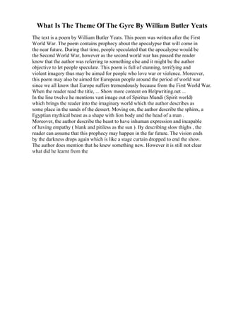 What Is The Theme Of The Gyre By William Butler Yeats
The text is a poem by William Butler Yeats. This poem was written after the First
World War. The poem contains prophecy about the apocalypse that will come in
the near future. During that time, people speculated that the apocalypse would be
the Second World War, however as the second world war has passed the reader
know that the author was referring to something else and it might be the author
objective to let people speculate. This poem is full of stunning, terrifying and
violent imagery thus may be aimed for people who love war or violence. Moreover,
this poem may also be aimed for European people around the period of world war
since we all know that Europe suffers tremendously because from the First World War.
When the reader read the title, ... Show more content on Helpwriting.net ...
In the line twelve he mentions vast image out of Spiritus Mundi (Spirit world)
which brings the reader into the imaginary world which the author describes as
some place in the sands of the dessert. Moving on, the author describe the sphinx, a
Egyptian mythical beast as a shape with lion body and the head of a man .
Moreover, the author describe the beast to have inhuman expression and incapable
of having empathy ( blank and pitiless as the sun ). By describing slow thighs , the
reader can assume that this prophecy may happen in the far future. The vision ends
by the darkness drops again which is like a stage curtain dropped to end the show.
The author does mention that he knew something new. However it is still not clear
what did he learnt from the
 