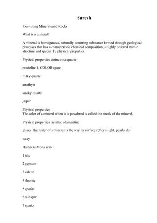 Suresh
Examining Minerals and Rocks
What is a mineral?
A mineral is homogenous, naturally occurring substance formed through geological
processes that has a characteristic chemical composition, a highly ordered atomic
structure and speciп¬Ѓc physical properties.
Physical properties citrine rose quartz
prasiolite 1. COLOR agate
milky quartz
amethyst
smoky quartz
jasper
Physical properties
The color of a mineral when it is powdered is called the streak of the mineral.
Physical properties metallic adamantine
glassy The luster of a mineral is the way its surface reflects light. pearly dull
waxy
Hardness Mohs scale
1 talc
2 gypsum
3 calcite
4 fluorite
5 apatite
6 feldspar
7 quartz
 