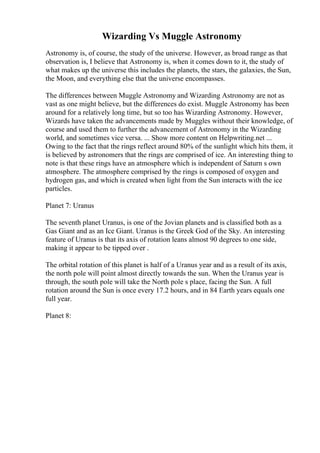 Wizarding Vs Muggle Astronomy
Astronomy is, of course, the study of the universe. However, as broad range as that
observation is, I believe that Astronomy is, when it comes down to it, the study of
what makes up the universe this includes the planets, the stars, the galaxies, the Sun,
the Moon, and everything else that the universe encompasses.
The differences between Muggle Astronomy and Wizarding Astronomy are not as
vast as one might believe, but the differences do exist. Muggle Astronomy has been
around for a relatively long time, but so too has Wizarding Astronomy. However,
Wizards have taken the advancements made by Muggles without their knowledge, of
course and used them to further the advancement of Astronomy in the Wizarding
world, and sometimes vice versa. ... Show more content on Helpwriting.net ...
Owing to the fact that the rings reflect around 80% of the sunlight which hits them, it
is believed by astronomers that the rings are comprised of ice. An interesting thing to
note is that these rings have an atmosphere which is independent of Saturn s own
atmosphere. The atmosphere comprised by the rings is composed of oxygen and
hydrogen gas, and which is created when light from the Sun interacts with the ice
particles.
Planet 7: Uranus
The seventh planet Uranus, is one of the Jovian planets and is classified both as a
Gas Giant and as an Ice Giant. Uranus is the Greek God of the Sky. An interesting
feature of Uranus is that its axis of rotation leans almost 90 degrees to one side,
making it appear to be tipped over .
The orbital rotation of this planet is half of a Uranus year and as a result of its axis,
the north pole will point almost directly towards the sun. When the Uranus year is
through, the south pole will take the North pole s place, facing the Sun. A full
rotation around the Sun is once every 17.2 hours, and in 84 Earth years equals one
full year.
Planet 8:
 