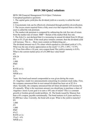 BFIN 300 Quiz2 solutions
BFIN 300 Financial Management FA14 Quiz 2 Solutions
Conceptual/qualitative questions:
1. The capital gains yield plus the dividend yield on a security is called the total
return.
2. Unsystematic risk can be effectively eliminated through portfolio diversification.
3. The excess return required from a risky asset over that required from a risk free
asset is called the risk premium.
4. The market risk premium is computed by subtracting the risk free rate of return
from the market rate of return. MRP = Return of the market Risk free rate.
5. The Zolo Co. just declared that it is increasing its annual dividend from $1.00 per
share to $1.25 per share. If the stock price remains constant, then the dividend yield
will increase. This is ... Show more content on Helpwriting.net ...
The dividend amount was $.70 a share which equated to a dividend yield of 1.5%.
What was the rate of price appreciation on the stock? 11.25% 1.50% = 9.75%
22. Your firm offers a 10 year, zero coupon bond. The yield to maturity is 8.8%.
What is the current market price of a $1,000 face value bond?
PV
430.24
FV
1,000
PMT
0
RATE or i/y
8.8%
NPER or n
10
*note: this bond used annual compounded as was given during the exam.
23. Angelina s made two announcements concerning its common stock today. First,
the company announced that its next annual dividend has been set at $2.16 a
share. Secondly, the company announced that all future dividends will increase by
4% annually. What is the maximum amount you should pay to purchase a share of
Angelina s stock if your goal is to earn a 10% rate of return? This is a constant
growth or Gordon growth model problem. 24. The bonds issued by Manson Son
bear a 6% coupon, payable semiannually. The bond matures in 8 years and has a
$1,000 face value. Currently, the bond sells at par. What is the yield to maturity?
PV
1,000
FV
1,000
PMT
6%/2
RATE or i/y
3%x2 = 6%
NPER or n
 